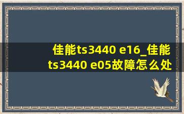 佳能ts3440 e16_佳能ts3440 e05故障怎么处理